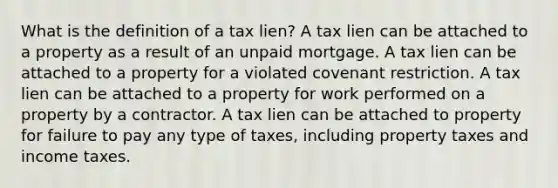 What is the definition of a tax lien? A tax lien can be attached to a property as a result of an unpaid mortgage. A tax lien can be attached to a property for a violated covenant restriction. A tax lien can be attached to a property for work performed on a property by a contractor. A tax lien can be attached to property for failure to pay any type of taxes, including property taxes and income taxes.