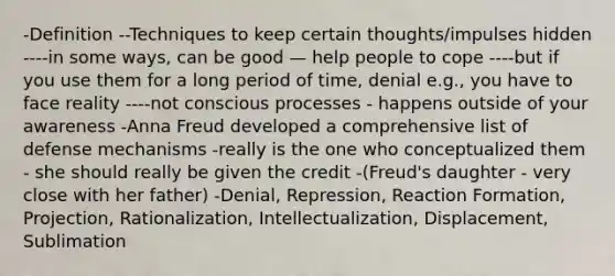 -Definition --Techniques to keep certain thoughts/impulses hidden ----in some ways, can be good — help people to cope ----but if you use them for a long period of time, denial e.g., you have to face reality ----not conscious processes - happens outside of your awareness -Anna Freud developed a comprehensive list of defense mechanisms -really is the one who conceptualized them - she should really be given the credit -(Freud's daughter - very close with her father) -Denial, Repression, Reaction Formation, Projection, Rationalization, Intellectualization, Displacement, Sublimation