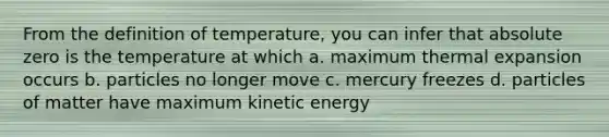 From the definition of temperature, you can infer that absolute zero is the temperature at which a. maximum thermal expansion occurs b. particles no longer move c. mercury freezes d. particles of matter have maximum kinetic energy