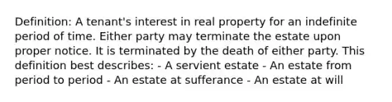 Definition: A tenant's interest in real property for an indefinite period of time. Either party may terminate the estate upon proper notice. It is terminated by the death of either party. This definition best describes: - A servient estate - An estate from period to period - An estate at sufferance - An estate at will