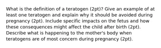 What is the definition of a teratogen (2pt)? Give an example of at least one teratogen and explain why it should be avoided during pregnancy (2pt). Include specific impacts on the fetus and how these consequences might affect the child after birth (2pt). Describe what is happening to the mother's body when teratogens are of most concern during pregnancy (2pt).