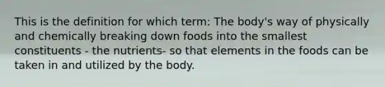 This is the definition for which term: The body's way of physically and chemically breaking down foods into the smallest constituents - the nutrients- so that elements in the foods can be taken in and utilized by the body.