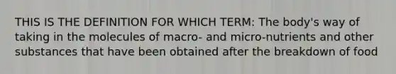 THIS IS THE DEFINITION FOR WHICH TERM: The body's way of taking in the molecules of macro- and micro-nutrients and other substances that have been obtained after the breakdown of food