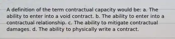 A definition of the term contractual capacity would be: a. The ability to enter into a void contract. b. The ability to enter into a contractual relationship. c. The ability to mitigate contractual damages. d. The ability to physically write a contract.