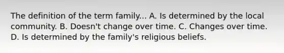 The definition of the term family... A. Is determined by the local community. B. Doesn't change over time. C. Changes over time. D. Is determined by the family's religious beliefs.