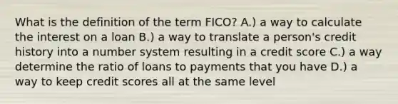 What is the definition of the term FICO? A.) a way to calculate the interest on a loan B.) a way to translate a person's credit history into a <a href='https://www.questionai.com/knowledge/kLVkvTVeFm-number-system' class='anchor-knowledge'>number system</a> resulting in a credit score C.) a way determine the ratio of loans to payments that you have D.) a way to keep credit scores all at the same level