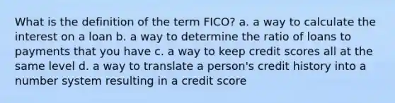 What is the definition of the term FICO? a. a way to calculate the interest on a loan b. a way to determine the ratio of loans to payments that you have c. a way to keep credit scores all at the same level d. a way to translate a person's credit history into a <a href='https://www.questionai.com/knowledge/kLVkvTVeFm-number-system' class='anchor-knowledge'>number system</a> resulting in a credit score