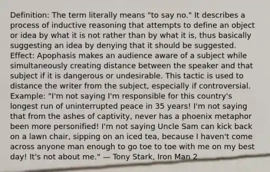 Definition: The term literally means "to say no." It describes a process of inductive reasoning that attempts to define an object or idea by what it is not rather than by what it is, thus basically suggesting an idea by denying that it should be suggested. Effect: Apophasis makes an audience aware of a subject while simultaneously creating distance between the speaker and that subject if it is dangerous or undesirable. This tactic is used to distance the writer from the subject, especially if controversial. Example: "I'm not saying I'm responsible for this country's longest run of uninterrupted peace in 35 years! I'm not saying that from the ashes of captivity, never has a phoenix metaphor been more personified! I'm not saying Uncle Sam can kick back on a lawn chair, sipping on an iced tea, because I haven't come across anyone man enough to go toe to toe with me on my best day! It's not about me." — Tony Stark, Iron Man 2