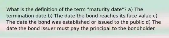 What is the definition of the term "maturity date"? a) The termination date b) The date the bond reaches its face value c) The date the bond was established or issued to the public d) The date the bond issuer must pay the principal to the bondholder