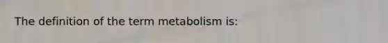 The definition of the term metabolism is: