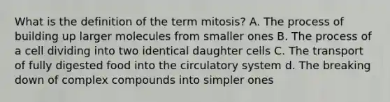 What is the definition of the term mitosis? A. The process of building up larger molecules from smaller ones B. The process of a cell dividing into two identical daughter cells C. The transport of fully digested food into the circulatory system d. The breaking down of complex compounds into simpler ones