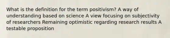 What is the definition for the term positivism? A way of understanding based on science A view focusing on subjectivity of researchers Remaining optimistic regarding research results A testable proposition