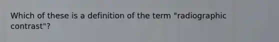 Which of these is a definition of the term "radiographic contrast"?