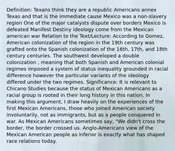 Definition: Texans think they are a republic Americans annex Texas and that is the immediate cause Mexico was a non-slavery region One of the major catalysts dispute over borders Mexico is defeated Manifest Destiny ideology come from the Mexican american war Relation to the Text/Lecture: According to Gomez, American colonization of the region in the 19th century was grafted onto the Spanish colonization of the 16th, 17th, and 18th century centuries. The southwest developed a double colonization , meaning that both Spanish and American colonial regimes imposed a system of status inequality grounded in racial difference however the particular variants of the ideology differed under the two regimes. Significance: It is relevant to Chicano Studies because the status of Mexican Americans as a racial group is rooted in their long history in this nation. In making this argument, I draw heavily on the experiences of the first Mexican Americans, those who joined American society involuntarily, not as immigrants, but as a people conquered in war. As Mexican Americans sometimes say, "We didn't cross the border, the border crossed us. Anglo-Americans view of the Mexican American people as inferior is exactly what has shaped race relations today.