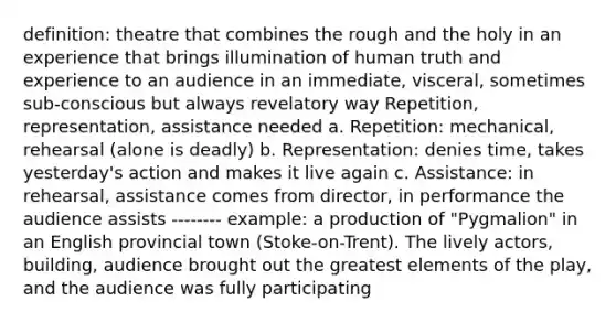 definition: theatre that combines the rough and the holy in an experience that brings illumination of human truth and experience to an audience in an immediate, visceral, sometimes sub-conscious but always revelatory way Repetition, representation, assistance needed a. Repetition: mechanical, rehearsal (alone is deadly) b. Representation: denies time, takes yesterday's action and makes it live again c. Assistance: in rehearsal, assistance comes from director, in performance the audience assists -------- example: a production of "Pygmalion" in an English provincial town (Stoke-on-Trent). The lively actors, building, audience brought out the greatest elements of the play, and the audience was fully participating