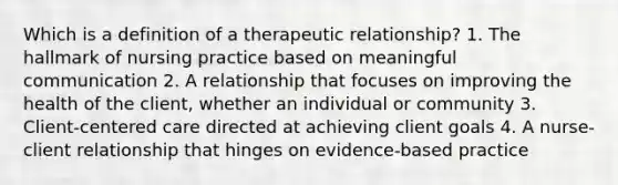 Which is a definition of a therapeutic relationship? 1. The hallmark of nursing practice based on meaningful communication 2. A relationship that focuses on improving the health of the client, whether an individual or community 3. Client-centered care directed at achieving client goals 4. A nurse-client relationship that hinges on evidence-based practice