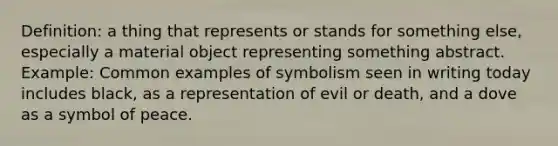 Definition: a thing that represents or stands for something else, especially a material object representing something abstract. Example: Common examples of symbolism seen in writing today includes black, as a representation of evil or death, and a dove as a symbol of peace.