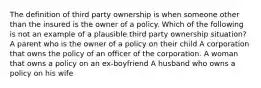 The definition of third party ownership is when someone other than the insured is the owner of a policy. Which of the following is not an example of a plausible third party ownership situation? A parent who is the owner of a policy on their child A corporation that owns the policy of an officer of the corporation. A woman that owns a policy on an ex-boyfriend A husband who owns a policy on his wife