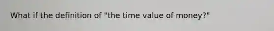 What if the definition of "the time value of money?"