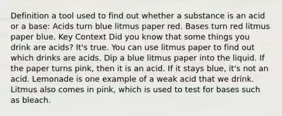 Definition a tool used to find out whether a substance is an acid or a base: Acids turn blue litmus paper red. Bases turn red litmus paper blue. Key Context Did you know that some things you drink are acids? It's true. You can use litmus paper to find out which drinks are acids. Dip a blue litmus paper into the liquid. If the paper turns pink, then it is an acid. If it stays blue, it's not an acid. Lemonade is one example of a weak acid that we drink. Litmus also comes in pink, which is used to test for bases such as bleach.