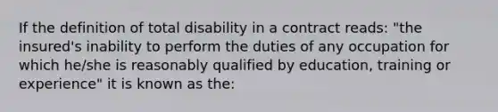 If the definition of total disability in a contract reads: "the insured's inability to perform the duties of any occupation for which he/she is reasonably qualified by education, training or experience" it is known as the: