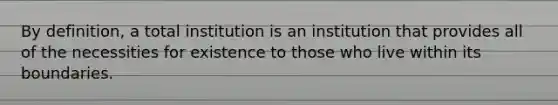 By definition, a total institution is an institution that provides all of the necessities for existence to those who live within its boundaries.​