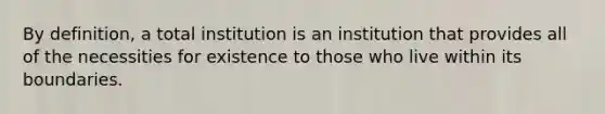 By definition, a total institution is an institution that provides all of the necessities for existence to those who live within its boundaries.