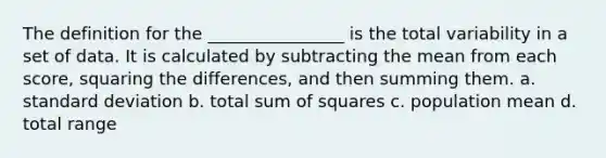 The definition for the ________________ is the total variability in a set of data. It is calculated by subtracting the mean from each score, squaring the differences, and then summing them. a. standard deviation b. total sum of squares c. population mean d. total range