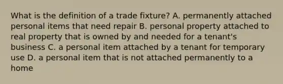 What is the definition of a trade fixture? A. permanently attached personal items that need repair B. personal property attached to real property that is owned by and needed for a tenant's business C. a personal item attached by a tenant for temporary use D. a personal item that is not attached permanently to a home