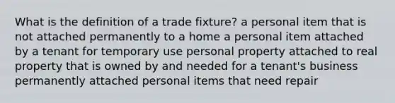 What is the definition of a trade fixture? a personal item that is not attached permanently to a home a personal item attached by a tenant for temporary use personal property attached to real property that is owned by and needed for a tenant's business permanently attached personal items that need repair