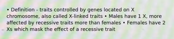 • Definition - traits controlled by genes located on X chromosome, also called X-linked traits • Males have 1 X, more affected by recessive traits more than females • Females have 2 Xs which mask the effect of a recessive trait