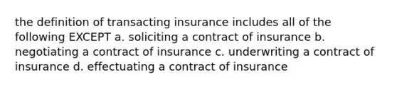 the definition of transacting insurance includes all of the following EXCEPT a. soliciting a contract of insurance b. negotiating a contract of insurance c. underwriting a contract of insurance d. effectuating a contract of insurance