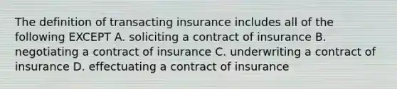 The definition of transacting insurance includes all of the following EXCEPT A. soliciting a contract of insurance B. negotiating a contract of insurance C. underwriting a contract of insurance D. effectuating a contract of insurance