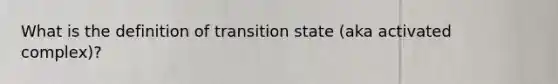 What is the definition of transition state (aka activated complex)?