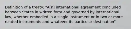 Definition of a treaty: "A[n] international agreement concluded between States in written form and governed by international law, whether embodied in a single instrument or in two or more related instruments and whatever its particular destination"