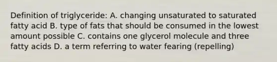 Definition of triglyceride: A. changing unsaturated to saturated fatty acid B. type of fats that should be consumed in the lowest amount possible C. contains one glycerol molecule and three fatty acids D. a term referring to water fearing (repelling)