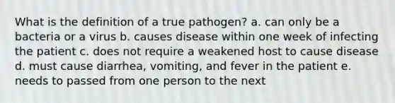 What is the definition of a true pathogen? a. can only be a bacteria or a virus b. causes disease within one week of infecting the patient c. does not require a weakened host to cause disease d. must cause diarrhea, vomiting, and fever in the patient e. needs to passed from one person to the next