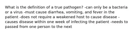 What is the definition of a true pathogen? -can only be a bacteria or a virus -must cause diarrhea, vomiting, and fever in the patient -does not require a weakened host to cause disease -causes disease within one week of infecting the patient -needs to passed from one person to the next