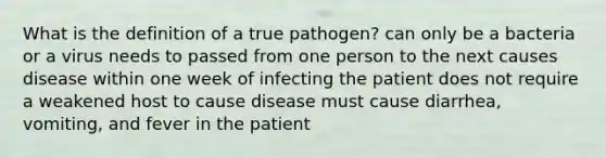 What is the definition of a true pathogen? can only be a bacteria or a virus needs to passed from one person to the next causes disease within one week of infecting the patient does not require a weakened host to cause disease must cause diarrhea, vomiting, and fever in the patient