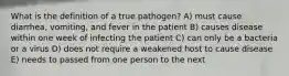 What is the definition of a true pathogen? A) must cause diarrhea, vomiting, and fever in the patient B) causes disease within one week of infecting the patient C) can only be a bacteria or a virus D) does not require a weakened host to cause disease E) needs to passed from one person to the next