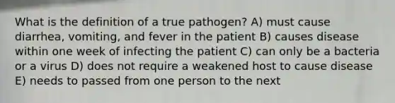 What is the definition of a true pathogen? A) must cause diarrhea, vomiting, and fever in the patient B) causes disease within one week of infecting the patient C) can only be a bacteria or a virus D) does not require a weakened host to cause disease E) needs to passed from one person to the next