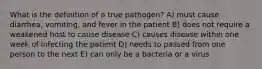 What is the definition of a true pathogen? A) must cause diarrhea, vomiting, and fever in the patient B) does not require a weakened host to cause disease C) causes disease within one week of infecting the patient D) needs to passed from one person to the next E) can only be a bacteria or a virus