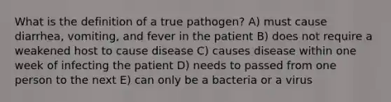 What is the definition of a true pathogen? A) must cause diarrhea, vomiting, and fever in the patient B) does not require a weakened host to cause disease C) causes disease within one week of infecting the patient D) needs to passed from one person to the next E) can only be a bacteria or a virus