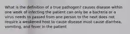 What is the definition of a true pathogen? causes disease within one week of infecting the patient can only be a bacteria or a virus needs to passed from one person to the next does not require a weakened host to cause disease must cause diarrhea, vomiting, and fever in the patient