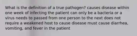 What is the definition of a true pathogen? causes disease within one week of infecting the patient can only be a bacteria or a virus needs to passed from one person to the next does not require a weakened host to cause disease must cause diarrhea, vomiting, and fever in the patient