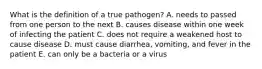 What is the definition of a true pathogen? A. needs to passed from one person to the next B. causes disease within one week of infecting the patient C. does not require a weakened host to cause disease D. must cause diarrhea, vomiting, and fever in the patient E. can only be a bacteria or a virus