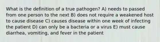 What is the definition of a true pathogen? A) needs to passed from one person to the next B) does not require a weakened host to cause disease C) causes disease within one week of infecting the patient D) can only be a bacteria or a virus E) must cause diarrhea, vomiting, and fever in the patient