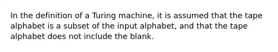 In the definition of a Turing machine, it is assumed that the tape alphabet is a subset of the input alphabet, and that the tape alphabet does not include the blank.