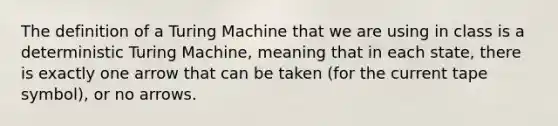 The definition of a Turing Machine that we are using in class is a deterministic Turing Machine, meaning that in each state, there is exactly one arrow that can be taken (for the current tape symbol), or no arrows.