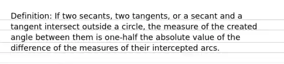 Definition: If two secants, two tangents, or a secant and a tangent intersect outside a circle, the measure of the created angle between them is one-half the absolute value of the difference of the measures of their intercepted arcs.